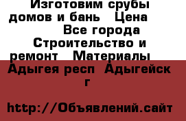  Изготовим срубы домов и бань › Цена ­ 1 000 - Все города Строительство и ремонт » Материалы   . Адыгея респ.,Адыгейск г.